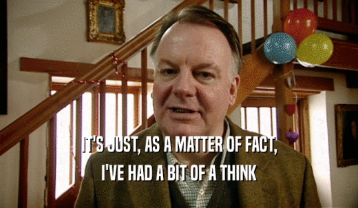 IT'S JUST, AS A MATTER OF FACT, I'VE HAD A BIT OF A THINK 