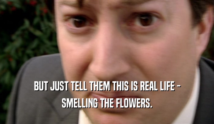 BUT JUST TELL THEM THIS IS REAL LIFE - SMELLING THE FLOWERS. 