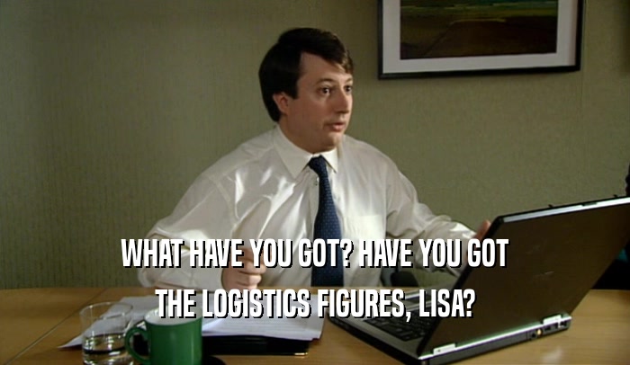 WHAT HAVE YOU GOT? HAVE YOU GOT THE LOGISTICS FIGURES, LISA? 