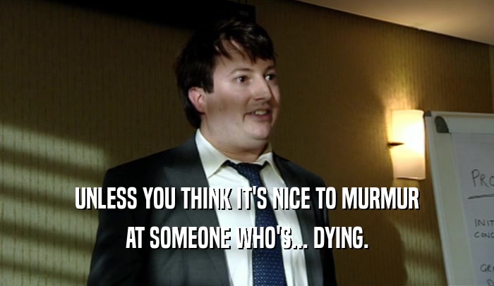 UNLESS YOU THINK IT'S NICE TO MURMUR AT SOMEONE WHO'S... DYING. 