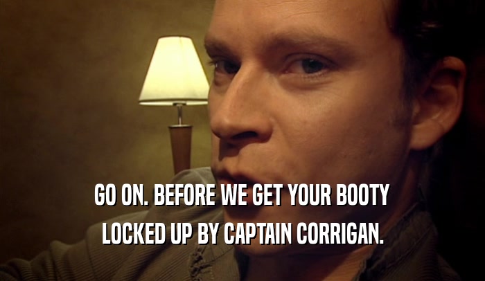 GO ON. BEFORE WE GET YOUR BOOTY LOCKED UP BY CAPTAIN CORRIGAN. 