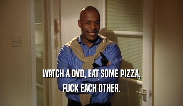 WATCH A DVD, EAT SOME PIZZA, FUCK EACH OTHER. 