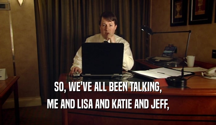SO, WE'VE ALL BEEN TALKING,
 ME AND LISA AND KATIE AND JEFF,
 
