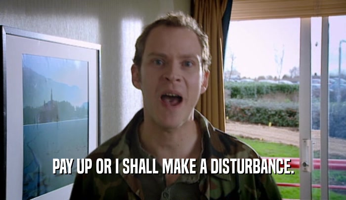PAY UP OR I SHALL MAKE A DISTURBANCE.  