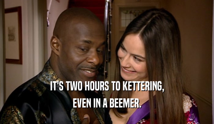IT'S TWO HOURS TO KETTERING, EVEN IN A BEEMER. 