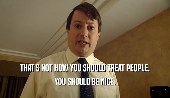 THAT'S NOT HOW YOU SHOULD TREAT PEOPLE. YOU SHOULD BE NICE. 