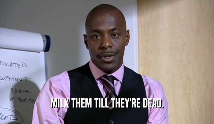 MILK THEM TILL THEY'RE DEAD.  