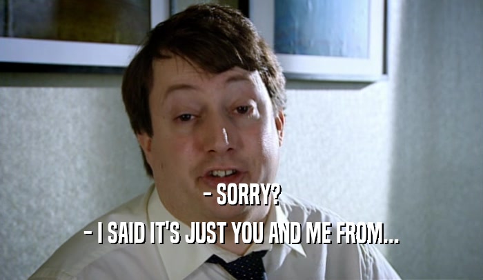 - SORRY? - I SAID IT'S JUST YOU AND ME FROM... 