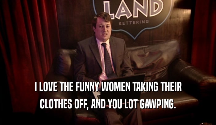 I LOVE THE FUNNY WOMEN TAKING THEIR CLOTHES OFF, AND YOU LOT GAWPING. 