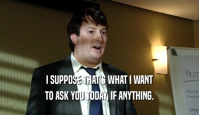 I SUPPOSE THAT'S WHAT I WANT TO ASK YOU TODAY, IF ANYTHING. 