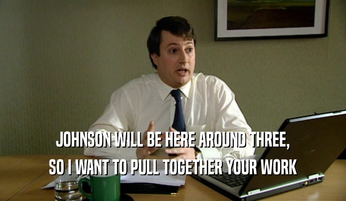 JOHNSON WILL BE HERE AROUND THREE,
 SO I WANT TO PULL TOGETHER YOUR WORK
 
