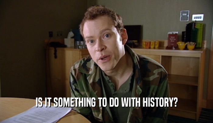 IS IT SOMETHING TO DO WITH HISTORY?  