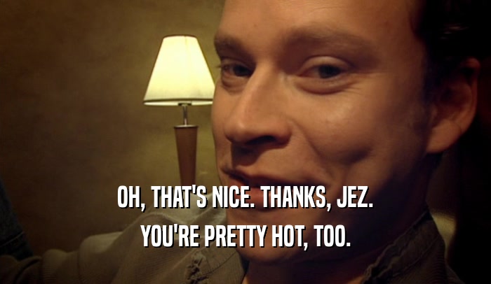 OH, THAT'S NICE. THANKS, JEZ. YOU'RE PRETTY HOT, TOO. 