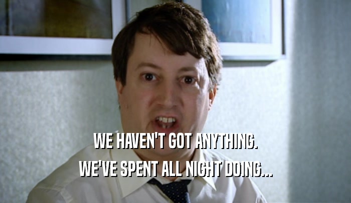 WE HAVEN'T GOT ANYTHING. WE'VE SPENT ALL NIGHT DOING... 