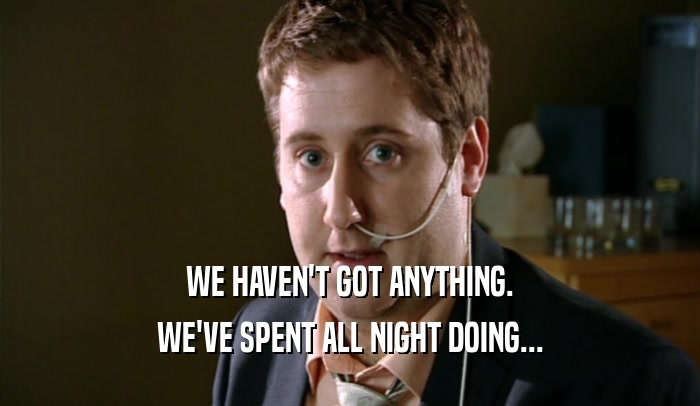 WE HAVEN'T GOT ANYTHING. WE'VE SPENT ALL NIGHT DOING... 