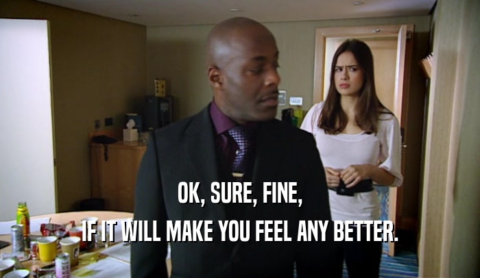 OK, SURE, FINE, IF IT WILL MAKE YOU FEEL ANY BETTER. 