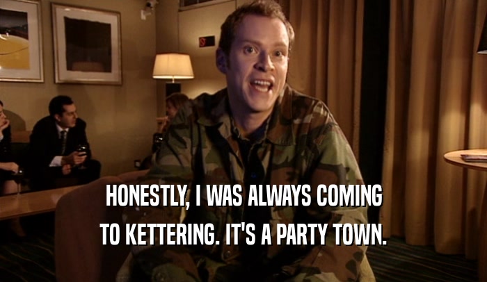 HONESTLY, I WAS ALWAYS COMING
 TO KETTERING. IT'S A PARTY TOWN.
 