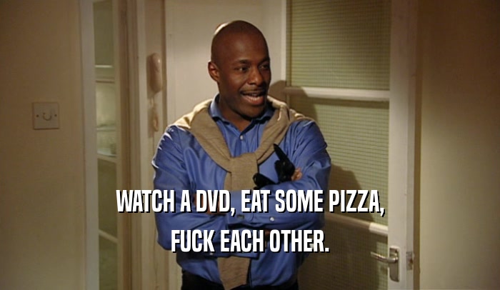 WATCH A DVD, EAT SOME PIZZA, FUCK EACH OTHER. 