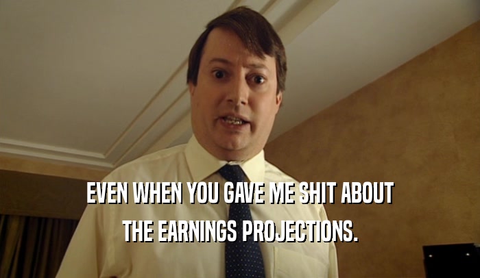 EVEN WHEN YOU GAVE ME SHIT ABOUT THE EARNINGS PROJECTIONS. 