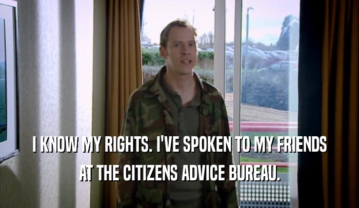 I KNOW MY RIGHTS. I'VE SPOKEN TO MY FRIENDS AT THE CITIZENS ADVICE BUREAU. 