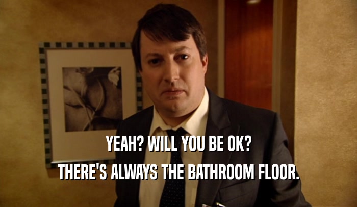 YEAH? WILL YOU BE OK? THERE'S ALWAYS THE BATHROOM FLOOR. 