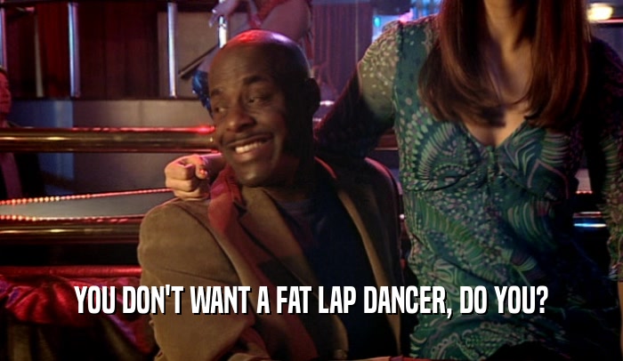 YOU DON'T WANT A FAT LAP DANCER, DO YOU?
  