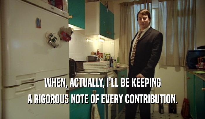 WHEN, ACTUALLY, I'LL BE KEEPING A RIGOROUS NOTE OF EVERY CONTRIBUTION. 