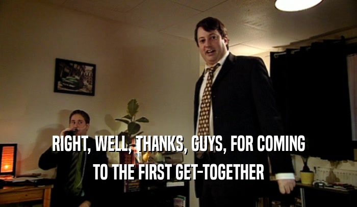 RIGHT, WELL, THANKS, GUYS, FOR COMING
 TO THE FIRST GET-TOGETHER
 