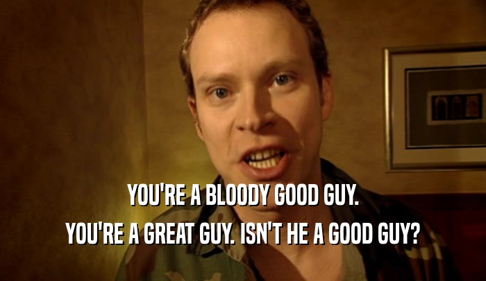 YOU'RE A BLOODY GOOD GUY.
 YOU'RE A GREAT GUY. ISN'T HE A GOOD GUY?
 