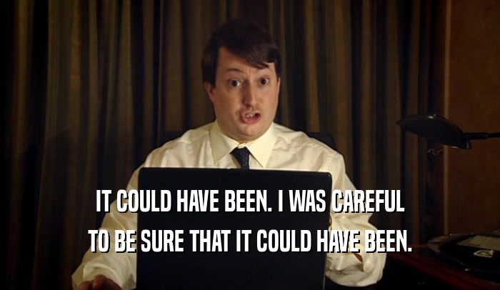 IT COULD HAVE BEEN. I WAS CAREFUL TO BE SURE THAT IT COULD HAVE BEEN. 