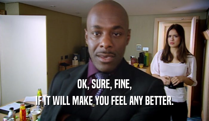 OK, SURE, FINE, IF IT WILL MAKE YOU FEEL ANY BETTER. 