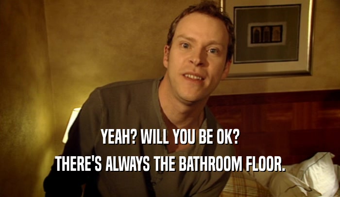 YEAH? WILL YOU BE OK? THERE'S ALWAYS THE BATHROOM FLOOR. 