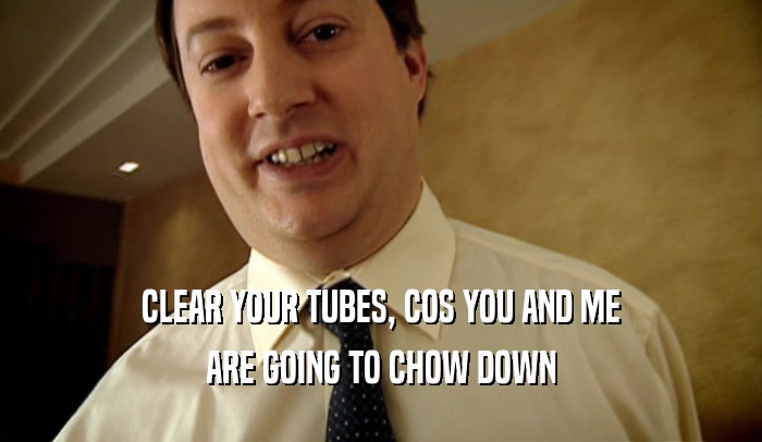 CLEAR YOUR TUBES, COS YOU AND ME ARE GOING TO CHOW DOWN 
