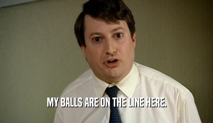 MY BALLS ARE ON THE LINE HERE.  