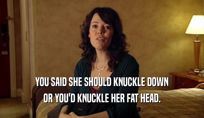 YOU SAID SHE SHOULD KNUCKLE DOWN OR YOU'D KNUCKLE HER FAT HEAD. 