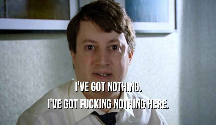I'VE GOT NOTHING. I'VE GOT FUCKING NOTHING HERE. 