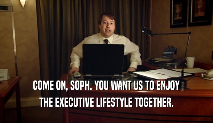 COME ON, SOPH. YOU WANT US TO ENJOY THE EXECUTIVE LIFESTYLE TOGETHER. 