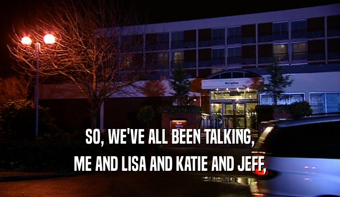 SO, WE'VE ALL BEEN TALKING,
 ME AND LISA AND KATIE AND JEFF,
 