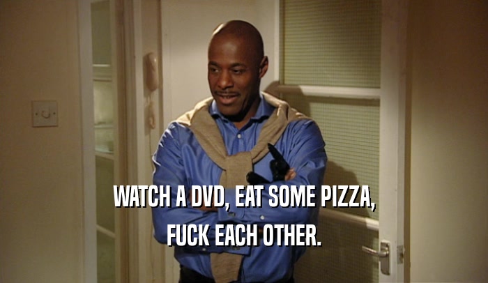 WATCH A DVD, EAT SOME PIZZA, FUCK EACH OTHER. 