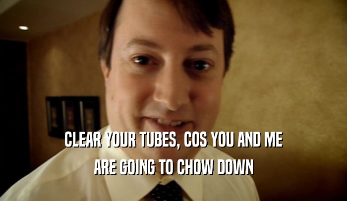 CLEAR YOUR TUBES, COS YOU AND ME ARE GOING TO CHOW DOWN 