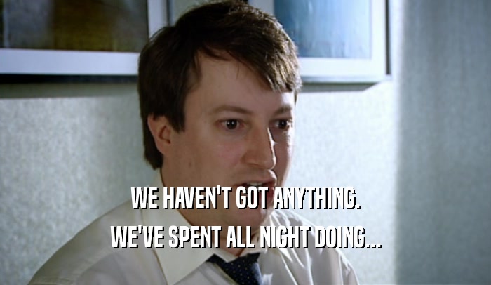 WE HAVEN'T GOT ANYTHING. WE'VE SPENT ALL NIGHT DOING... 
