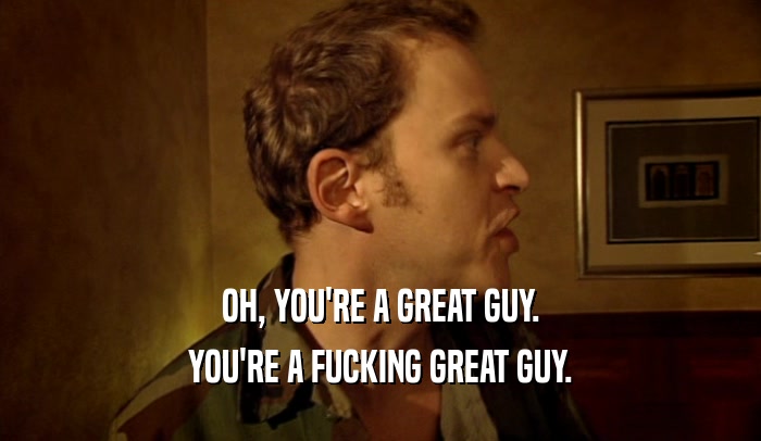 OH, YOU'RE A GREAT GUY. YOU'RE A FUCKING GREAT GUY. 