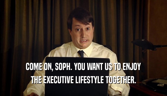 COME ON, SOPH. YOU WANT US TO ENJOY THE EXECUTIVE LIFESTYLE TOGETHER. 