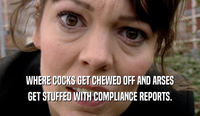 WHERE COCKS GET CHEWED OFF AND ARSES GET STUFFED WITH COMPLIANCE REPORTS. 