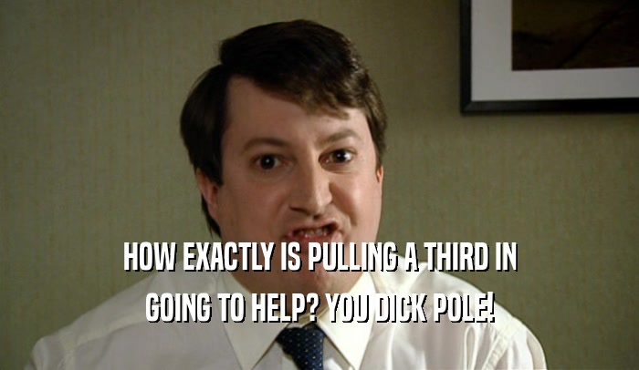 HOW EXACTLY IS PULLING A THIRD IN GOING TO HELP? YOU DICK POLE! 