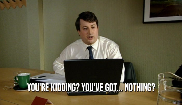 YOU'RE KIDDING? YOU'VE GOT... NOTHING?  
