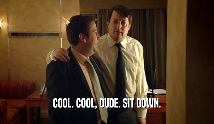 COOL. COOL, DUDE. SIT DOWN.  