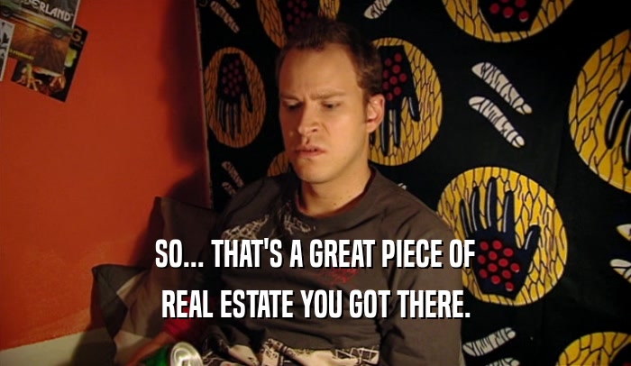 SO... THAT'S A GREAT PIECE OF REAL ESTATE YOU GOT THERE. 