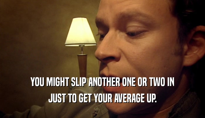 YOU MIGHT SLIP ANOTHER ONE OR TWO IN JUST TO GET YOUR AVERAGE UP. 