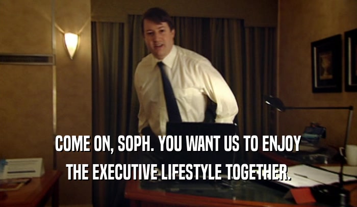 COME ON, SOPH. YOU WANT US TO ENJOY THE EXECUTIVE LIFESTYLE TOGETHER. 